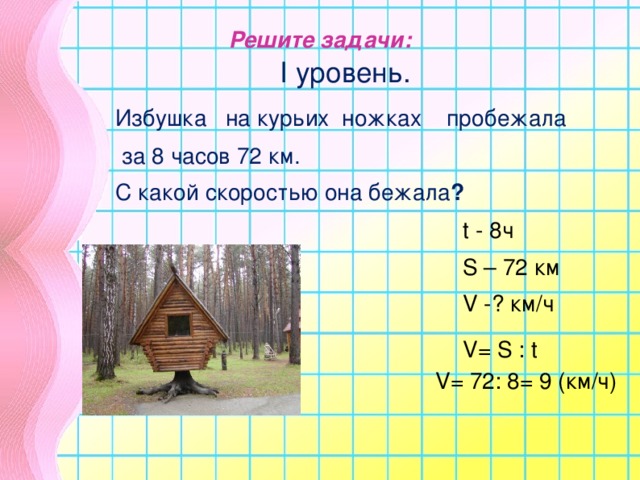 Решите задачи:  I уровень.   Избушка на курьих ножках пробежала   за 8 часов 72 км.  С какой скоростью она бежала ? t -  8 ч S – 72 км V -? км/ч V = S  :  t V = 72: 8= 9 (км/ч)