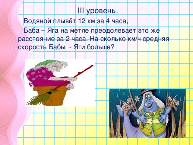 III уровень.  Водяной плывёт 12 км за 4 часа,  Баба – Яга на метле преодолевает это же  расстояние за 2 часа. На сколько км/ч средняя скорость Бабы - Яги больше?