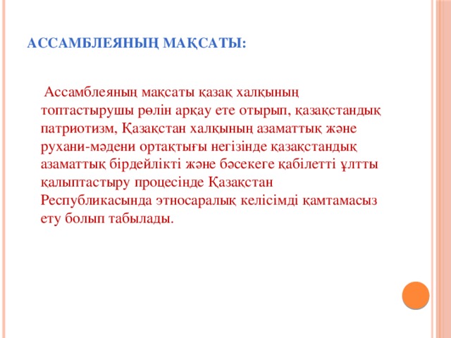 Ассамблеяның мақсаты:    Ассамблеяның мақсаты қазақ халқының топтастырушы рөлiн арқау ете отырып, қазақстандық патриотизм, Қазақстан халқының азаматтық және рухани-мәдени ортақтығы негiзiнде қазақстандық азаматтық бiрдейлiктi және бәсекеге қабiлеттi ұлтты қалыптастыру процесiңде Қазақстан Республикасында этносаралық келiсiмдi қамтамасыз ету болып табылады.