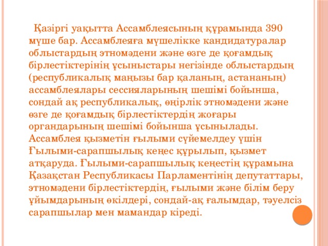 Қазіргі уақытта Ассамблеясының құрамында 390 мүше бар. Ассамблеяға мүшелікке кандидатуралар облыстардың этномәдени және өзге де қоғамдық бірлестіктерінің ұсыныстары негізінде облыстардың (республикалық маңызы бар қаланың, астананың) ассамблеялары сессияларының шешімі бойынша, сондай ақ республикалық, өңірлік этномәдени және өзге де қоғамдық бірлестіктердің жоғары органдарының шешімі бойынша ұсынылады. Ассамблея қызметін ғылыми сүйемелдеу үшін Ғылыми-сарапшылық кеңес құрылып, қызмет атқаруда. Ғылыми-сарапшылық кеңестің құрамына Қазақстан Республикасы Парламентінің депутаттары, этномәдени бірлестіктердің, ғылыми және білім беру ұйымдарының өкілдері, сондай-ақ ғалымдар, тәуелсіз сарапшылар мен мамандар кіреді.