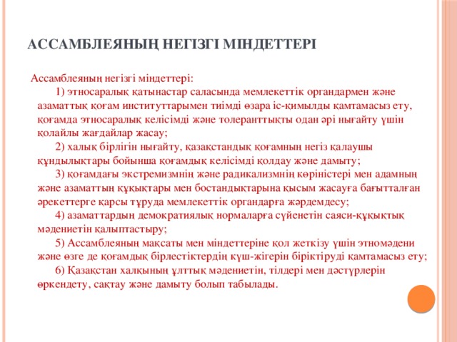 Ассамблеяның негiзгi мiндеттерi    Ассамблеяның негiзгi мiндеттерi:        1) этносаралық қатынастар саласында мемлекеттiк органдармен және азаматтық қоғам институттарымен тиiмдi өзара iс-қимылды қамтамасыз ету, қоғамда этносаралық келiсiмдi және толеранттықты одан әрi нығайту үшiн қолайлы жағдайлар жасау;        2) халық бiрлiгiн нығайту, қазақстандық қоғамның негiз қалаушы құндылықтары бойынша қоғамдық келiсiмдi қолдау және дамыту;        3) қоғамдағы экстремизмнiң және радикализмнiң көрiнiстерi мен адамның және азаматтың құқықтары мен бостандықтарына қысым жасауға бағытталған әрекеттерге қарсы тұруда мемлекеттiк органдарға жәрдемдесу;        4) азаматтардың демократиялық нормаларға сүйенетiн саяси-құқықтық мәдениетiн қалыптастыру;        5) Ассамблеяның мақсаты мен мiндеттерiне қол жеткiзу үшiн этномәдени және өзге де қоғамдық бiрлестiктердiң күш-жiгерiн бiрiктiрудi қамтамасыз ету;        6) Қазақстан халқының ұлттық мәдениетiн, тiлдерi мен дәстүрлерiн өркендету, сақтау және дамыту болып табылады.