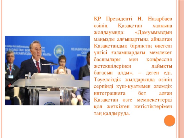 ҚР Президенті Н. Назарбаев өзінің Қазақстан халқына жолдауында: «Дамуымыздың маңызды алғышартына айналған Қазақстандық бірліктің өнегелі үлгісі ғаламшардағы мемлекет басшылары мен конфессия жетекшілерінен лайықты бағасын алды», – деген еді. Тәуелсіздік жылдарында өзінің серпінді күш-қуатымен әлемдік интеграцияға бет алған Қазақстан өзге мемлекеттерді қол жеткізген жетістіктерімен таң қалдыруда.