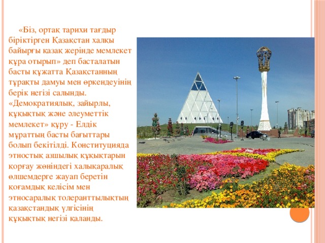       «Біз, ортақ тарихи тағдыр біріктірген Қазақстан халқы байырғы қазақ жерінде мемлекет құра отырып» деп басталатын басты құжатта Қазақстанның тұрақты дамуы мен өркендеуінің берік негізі салынды. «Демократиялық, зайырлы, құқықтық және әлеуметтік мемлекет» құру - Елдік мұраттың басты бағыттары болып бекітілді. Конституцияда этностық азшылық құқықтарын қорғау жөніндегі халықаралық өлшемдерге жауап беретін қоғамдық келісім мен этносаралық толеранттылықтың қазақстандық үлгісінің құқықтық негізі қаланды.