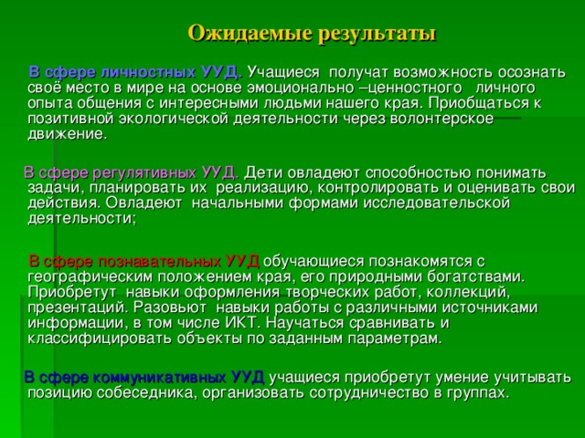 Ожидаемые результаты   В сфере личностных УУД. Учащиеся получат возможность осознать своё место в мире на основе эмоционально –ценностного личного опыта общения с интересными людьми нашего края. Приобщаться к позитивной экологической деятельности через волонтерское движение.  В сфере регулятивных УУД. Дети овладеют способностью понимать задачи, планировать их реализацию, контролировать и оценивать свои действия. Овладеют начальными формами исследовательской деятельности;  В сфере познавательных УУД обучающиеся познакомятся с географическим положением края, его природными богатствами. Приобретут навыки оформления творческих работ, коллекций, презентаций. Разовьют навыки работы с различными источниками информации, в том числе ИКТ. Научаться сравнивать и классифицировать объекты по заданным параметрам.  В сфере коммуникативных УУД учащиеся приобретут умение учитывать позицию собеседника, организовать сотрудничество в группах.