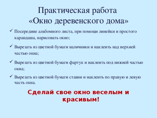 Практическая работа  «Окно деревенского дома» Посередине альбомного листа, при помощи линейки и простого карандаша, нарисовать окно; Вырезать из цветной бумаги наличники и наклеить над верхней частью окна; Вырезать из цветной бумаги фартук и наклеить под нижней частью окна; Вырезать из цветной бумаги ставни и наклеить по правую и левую часть окна. Сделай свое окно веселым и красивым!