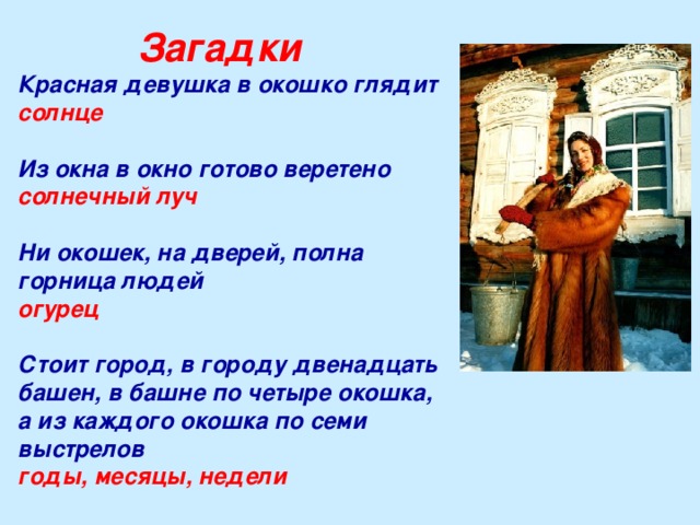 Загадки Красная девушка в окошко глядит солнце  Из окна в окно готово веретено солнечный луч   Ни окошек, на дверей, полна горница людей огурец  Стоит город, в городу двенадцать башен, в башне по четыре окошка, а из каждого окошка по семи выстрелов годы, месяцы, недели