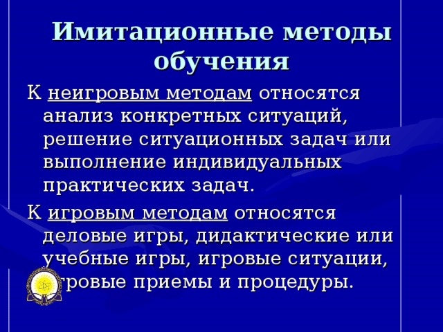 Имитационные методы обучения К неигровым методам относятся анализ конкретных ситуаций, решение ситуационных задач или выполнение индивидуальных практических задач. К игровым методам относятся деловые игры, дидактические или учебные игры, игровые ситуации, игровые приемы и процедуры.