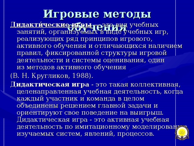 Игровые методы обучения Дидакти́ческие игры  — это вид учебных занятий, организуемых в виде учебных игр, реализующих ряд принципов игрового, активного обучения и отличающихся наличием правил, фиксированной структуры игровой деятельности и системы оценивания, один из методов активного обучения  (В. Н. Кругликов, 1988).  Дидактическая игра  - это такая коллективная, целенаправленная учебная деятельность, когда каждый участник и команда в целом объединены решением главной задачи и ориентируют свое поведение на выигрыш. Дидактическая игра - это активная учебная деятельность по имитационному моделированию изучаемых систем, явлений, процессов.