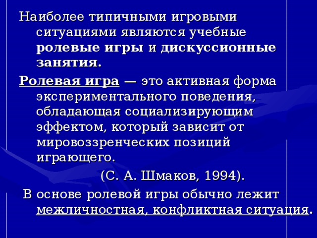 Наиболее типичными игровыми ситуациями являются учебные  ролевые игры и дискуссионные занятия. Ролевая игра  — это активная форма экспериментального поведения, обладающая социализирующим эффектом, который зависит от мировоззренческих позиций играющего.  (С. А. Шмаков, 1994).  В основе ролевой игры обычно лежит межличностная, конфликтная ситуация .