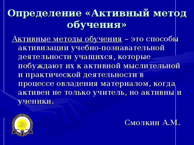 Определение  «Активный метод обучения» Активные методы обучения – это способы активизации учебно-познавательной деятельности учащихся, которые побуждают их к активной мыслительной и практической деятельности в процессе овладения материалом, когда активен не только учитель, но активны и ученики. Смолкин А.М.