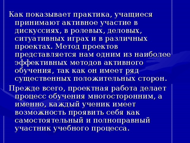 Как показывает практика, учащиеся принимают активное участие в дискуссиях, в ролевых, деловых, ситуативных играх и в различных проектах. Метод проектов представляется нам одним из наиболее эффективных методов активного обучения, так как он имеет ряд существенных положительных сторон. Прежде всего, проектная работа делает процесс обучения многосторонним, а именно, каждый ученик имеет возможность проявить себя как самостоятельный и полноправный участник учебного процесса.