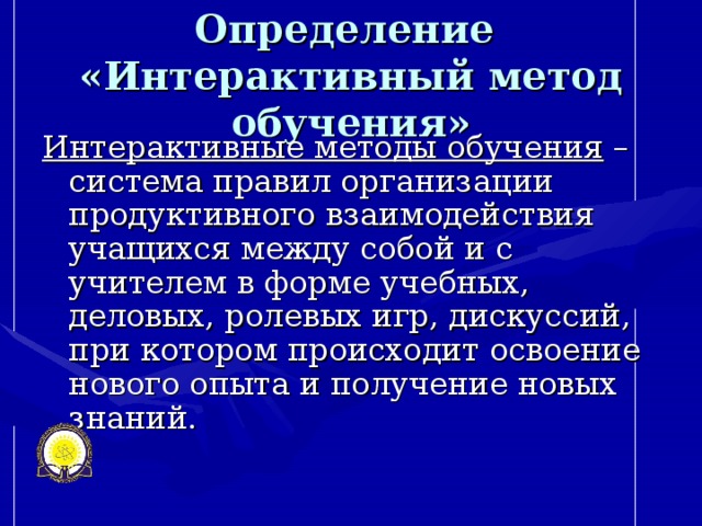 Определение  «Интерактивный метод обучения» Интерактивные методы обучения – система правил организации продуктивного взаимодействия учащихся между собой и с учителем в форме учебных, деловых, ролевых игр, дискуссий, при котором происходит освоение нового опыта и получение новых знаний.