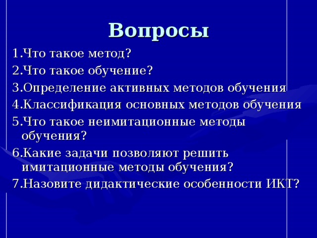 Вопросы 1.Что такое метод? 2.Что такое обучение? 3.Определение активных методов обучения 4.Классификация основных методов обучения 5.Что такое неимитационные методы обучения? 6.Какие задачи позволяют решить имитационные методы обучения? 7.Назовите дидактические особенности ИКТ?