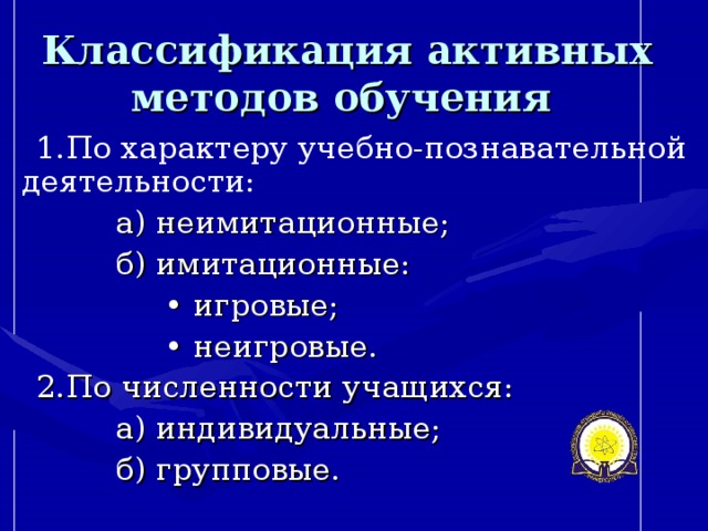 Классификация активных методов обучения  1.По характеру учебно-познавательной деятельности:  а) неимитационные;  б) имитационные: • игровые; • неигровые. 2.По численности учащихся:  а) индивидуальные;  б) групповые.