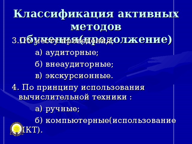 Классификация активных методов обучения(продолжение) 3.По месту проведения:  а) аудиторные;  б) внеаудиторные;  в) экскурсионные. 4. По принципу использования вычислительной техники :  а) ручные;  б) компьютерные(использование ИКТ).