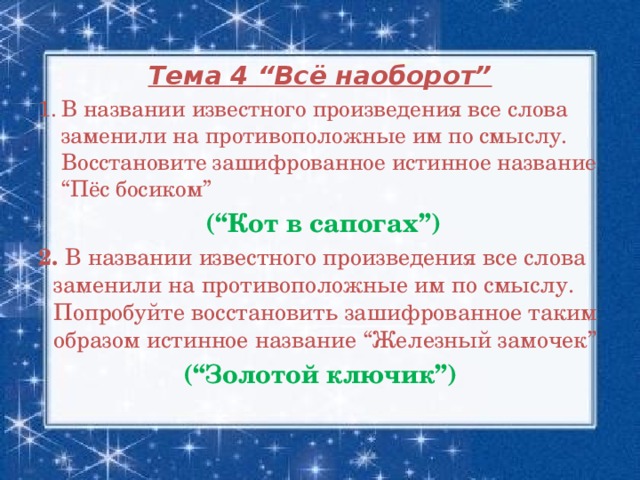 Тема 4 “Всё наоборот” В названии известного произведения все слова заменили на противоположные им по смыслу. Восстановите зашифрованное истинное название “Пёс босиком”  (“Кот в сапогах”) 2. В названии известного произведения все слова заменили на противоположные им по смыслу. Попробуйте восстановить зашифрованное таким образом истинное название “Железный замочек”  (“Золотой ключик”)