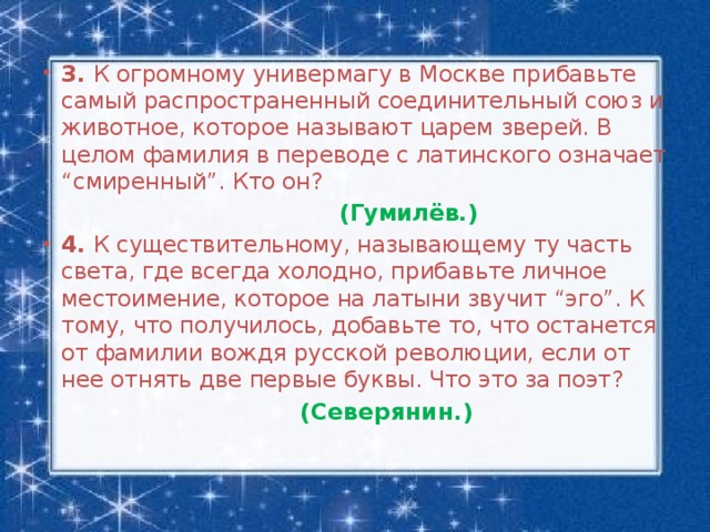 3. К огромному универмагу в Москве прибавьте самый распространенный соединительный союз и животное, которое называют царем зверей. В целом фамилия в переводе с латинского означает “смиренный”. Кто он?   (Гумилёв.) 4. К существительному, называющему ту часть света, где всегда холодно, прибавьте личное местоимение, которое на латыни звучит “эго”. К тому, что получилось, добавьте то, что останется от фамилии вождя русской революции, если от нее отнять две первые буквы. Что это за поэт?