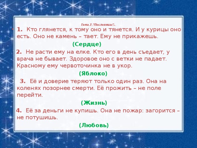 Тема 7 “Пословицы”.    1. Кто глянется, к тому оно и тянется. И у курицы оно есть. Оно не камень – тает. Ему не прикажешь.   (Сердце)  2. Не расти ему на елке. Кто его в день съедает, у врача не бывает. Здоровое оно с ветки не падает. Красному ему червоточинка не в укор.  (Яблоко)  3. Её и доверие теряют только один раз. Она на коленях позорнее смерти. Её прожить – не поле перейти.  (Жизнь)  4. Её за деньги не купишь. Она не пожар: загорится – не потушишь.  (Любовь)