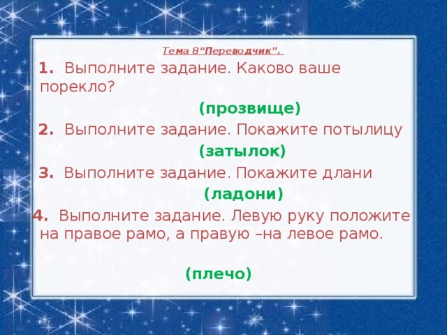 Тема 8“Переводчик”.     1. Выполните задание. Каково ваше порекло?  (прозвище)  2. Выполните задание. Покажите потылицу  (затылок)  3. Выполните задание. Покажите длани  (ладони)  4. Выполните задание. Левую руку положите на правое рамо, а правую –на левое рамо.    (плечо)