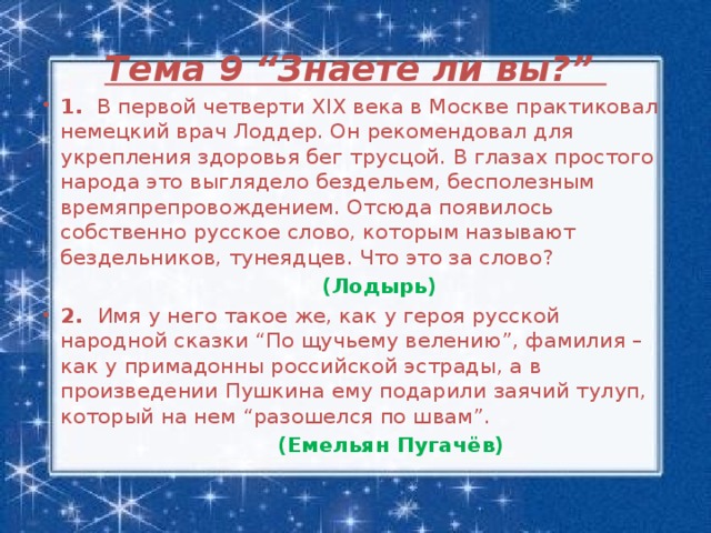 Тема 9 “Знаете ли вы?”   1. В первой четверти XIX века в Москве практиковал немецкий врач Лоддер. Он рекомендовал для укрепления здоровья бег трусцой. В глазах простого народа это выглядело бездельем, бесполезным времяпрепровождением. Отсюда появилось собственно русское слово, которым называют бездельников, тунеядцев. Что это за слово?    (Лодырь) 2. Имя у него такое же, как у героя русской народной сказки “По щучьему велению”, фамилия – как у примадонны российской эстрады, а в произведении Пушкина ему подарили заячий тулуп, который на нем “разошелся по швам”.  (Емельян Пугачёв)