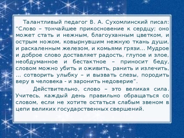 Талантливый педагог В. А. Сухомлинский писал: “Слово – тончайшее прикосновение к сердцу; оно может стать и нежным, благоуханным цветком, и острым ножом, ковырнувшим нежную ткань души, и раскаленным железом, и комьями грязи... Мудрое и доброе слово доставляет радость, глупое и злое, необдуманное и бестактное – приносит беду, словом можно убить и оживить, ранить и излечить, ... сотворить улыбку – и вызвать слезы, породить веру в человека - и заронить недоверие”.  Действительно, слово – это великая сила. Учитесь, каждый день правильно обращаться со словом, если не хотите остаться слабым звеном в цепи великих государственных свершений.