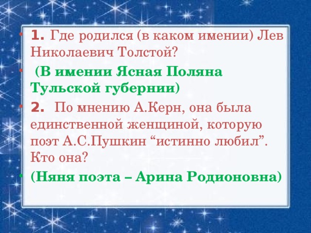 1. Где родился (в каком имении) Лев Николаевич Толстой?  (В имении Ясная Поляна Тульской губернии) 2.  По мнению А.Керн, она была единственной женщиной, которую поэт А.С.Пушкин “истинно любил”. Кто она? (Няня поэта – Арина Родионовна)