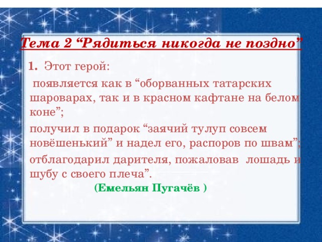 Тема 2 “Рядиться никогда не поздно”    1. Этот герой:  появляется как в “оборванных татарских шароварах, так и в красном кафтане на белом коне”;  получил в подарок “заячий тулуп совсем новёшенький” и надел его, распоров по швам”;  отблагодарил дарителя, пожаловав лошадь и шубу с своего плеча”. (Емельян Пугачёв )