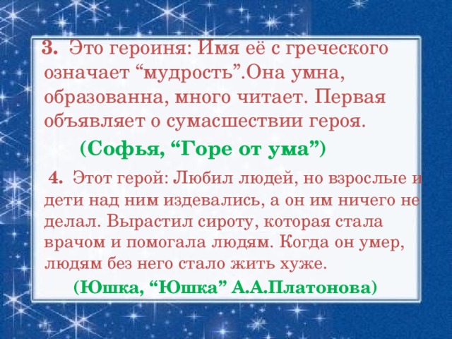 3. Это героиня: Имя её с греческого означает “мудрость”.Она умна, образованна, много читает. Первая объявляет о сумасшествии героя.  (Софья, “Горе от ума”)  4. Этот герой: Любил людей, но взрослые и дети над ним издевались, а он им ничего не делал. Вырастил сироту, которая стала врачом и помогала людям. Когда он умер, людям без него стало жить хуже.  (Юшка, “Юшка” А.А.Платонова)