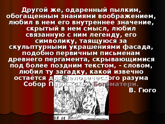 Другой же, одаренный пылким, обогащенным знаниями воображением, любил в нем его внутреннее значение, скрытый в нем смысл, любил связанную с ним легенду, его символику, таящуюся за скульптурными украшениями фасада, подобно первичным письменам древнего пергамента, скрывающимися под более поздним текстом, - словом, любил ту загадку, какой извечно остаётся для человеческого разума Собор Парижской Богоматери. В. Гюго