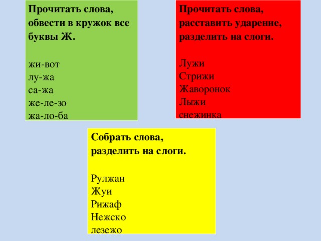 Прочитать слова, обвести в кружок все буквы Ж.  жи-вот лу-жа са-жа же-ле-зо жа-ло-ба Прочитать слова, расставить ударение, разделить на слоги. Лужи Стрижи Жаворонок Лыжи снежинка Собрать слова, разделить на слоги.  Рулжан Жуи Рижаф Нежско лезежо