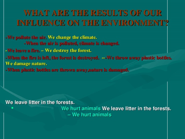 WHAT ARE THE RESULTS OF OUR INFLUENCE ON THE ENVIRONMENT ? -We pollute the air. We change the climate. -When the air is polluted, climate is changed. - We leave a fire. – We destroy the forest. -We pollute the air. We change the climate. -When the air is polluted, climate is changed. - We leave a fire. – We destroy the forest. -We pollute the air. We change the climate. -When the air is polluted, climate is changed. - We leave a fire. – We destroy the forest. -When the fire is left, the forest is destroyed.  -- -We throw away plastic bottles. We damage nature. -When plastic bottles are thrown away,nature is damaged.      We leave litter in the forests.  We hurt animals We leave litter in the forests.  We hurt animals We leave litter in the forests. – We hurt animals