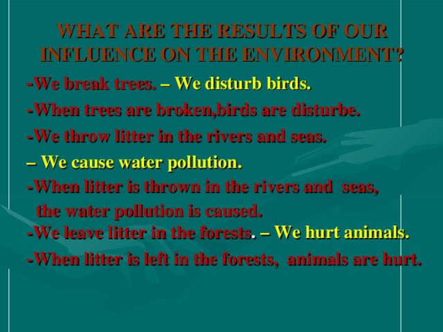 WHAT ARE THE RESULTS OF OUR INFLUENCE ON THE ENVIRONMENT ? - We break trees. – We disturb birds. -When trees are broken,birds are disturbe. -We throw litter in the rivers and seas. – We cause water pollution. -When litter is thrown in the rivers and seas,  the water pollution is caused. -We leave litter in the forests . – We hurt animals. -When litter is left in the forests, animals are hurt.