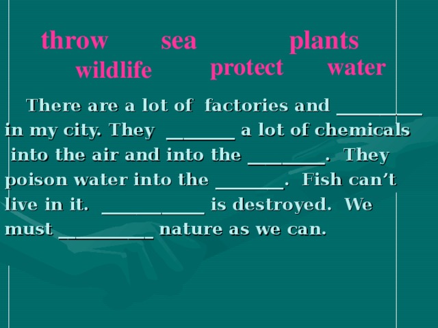 throw plants sea water protect wildlife  There are a lot of factories and __________ in my city. They ________ a lot of chemicals  into the air and into the _________. They poison water into the ________. Fish can’t live in it. ____________ is destroyed. We must ___________ nature as we can.