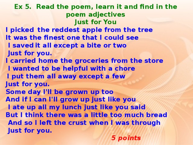 Ex 5. Read the poem, learn it and find in the poem adjectives Just for You I picked  the reddest apple from the tree It was the finest one that I could see  I saved  it all except a bite or two  Just for you. I carried home the groceries from the store  I wanted to be helpful with a chore  I put them all away except a few Just for you. Some day I'll be grown up too And if I can I'll grow up just like you  I ate up all my lunch just like you said But I think there was a little too much bread  And so I left the crust when I was through  Just for you.   5 points