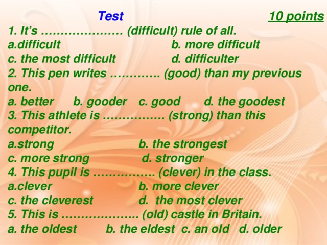 Test  10 points 1. It’s ………………… (difficult) rule of all. difficult     b. more difficult   c. the most difficult   d. difficulter 2. This pen writes …………. (good) than my previous one. a. better  b. gooder  c. good  d. the goodest 3. This athlete is ……………. (strong) than this competitor. strong    b. the strongest  c. more strong   d. stronger 4. This pupil is ……………. (clever) in the class. clever    b. more clever  c. the cleverest   d. the most clever 5. This is ……………….. (old) castle in Britain. a. the oldest  b. the eldest c. an old d. older