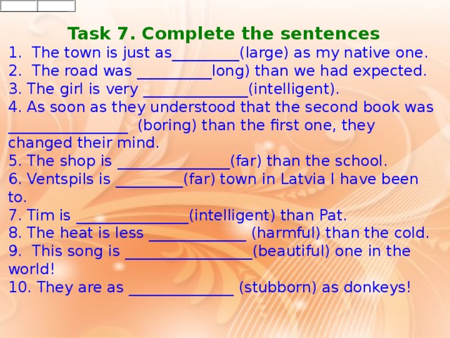 Task 7. Complete the sentences 1.   The town is just as_________(large) as my native one. 2.   The road was __________long) than we had expected. 3.  The girl is very ______________(intelligent). 4.  As soon as they understood that the second book was ________________  (boring) than the first one, they changed their mind. 5.  The shop is _______________(far) than the school. 6.  Ventspils is _________(far) town in Latvia I have been to. 7.  Tim is _______________(intelligent) than Pat. 8.  The heat is less _____________ (harmful) than the cold. 9.   This song is _________________(beautiful) one in the world! 10. They are as ______________ (stubborn) as donkeys!