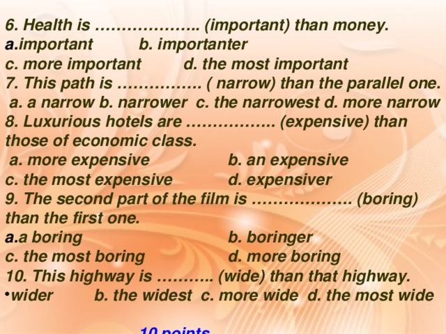 6. Health is ……………….. (important) than money. important   b. importanter c. more important  d. the most important 7. This path is ……………. ( narrow) than the parallel one.  a. a narrow b. narrower c. the narrowest d. more narrow 8. Luxurious hotels are …………….. (expensive) than those of economic class.  a. more expensive   b. an expensive  c. the most expensive   d. expensiver 9. The second part of the film is ………………. (boring) than the first one. a boring     b. boringer  c. the most boring   d. more boring 10. This highway is ……….. (wide) than that highway.
