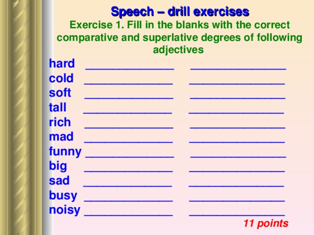 Speech – drill exercises Exercise 1. Fill in the blanks with the correct comparative and superlative degrees of following adjectives hard _____________ ______________ cold _____________ ______________ soft _____________ ______________ tall _____________ ______________ rich _____________ ______________ mad _____________ ______________ funny _____________ ______________ big _____________ ______________ sad _____________ ______________ busy _____________ ______________ noisy _____________ ______________  11 points