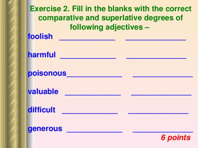 Exercise 2. Fill in the blanks with the correct comparative and superlative degrees of following adjectives – foolish _____________ ______________  harmful _____________ ______________  poisonous_____________ ______________  valuable _____________ ______________  difficult _____________ ______________  generous _____________ ______________  6 points