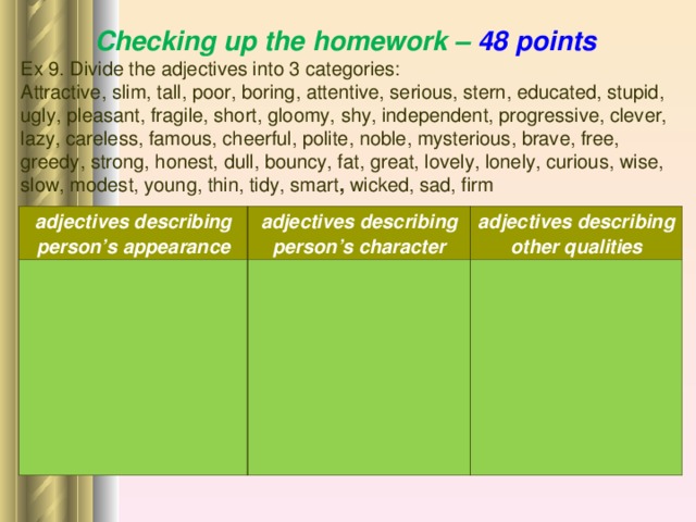Checking up the homework – 48 points Ex 9. Divide the adjectives into 3 categories: Attractive, slim, tall, poor, boring, attentive, serious, stern, educated, stupid, ugly, pleasant, fragile, short, gloomy, shy, independent, progressive, clever, lazy, careless, famous, cheerful, polite, noble, mysterious, brave, free, greedy, strong, honest, dull, bouncy, fat, great, lovely, lonely, curious, wise, slow, modest, young, thin, tidy, smart , wicked, sad, firm    adjectives describing person’s appearance adjectives describing person’s character adjectives describing other qualities