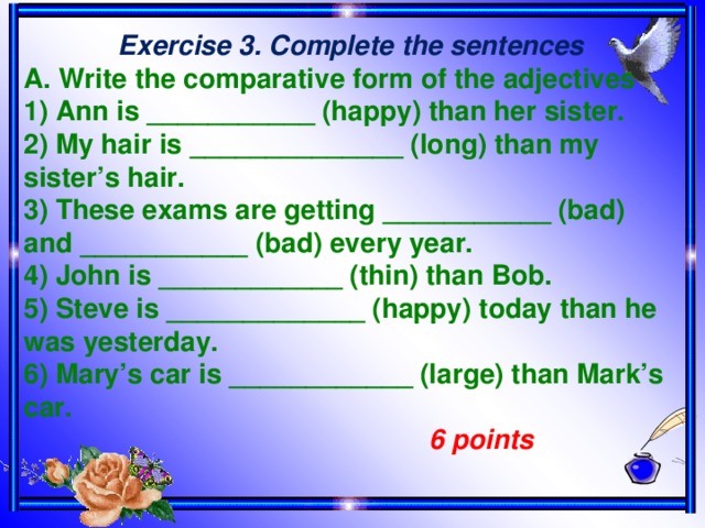 Exercise 3. Complete the sentences A. Write the comparative form of the adjectives 1) Ann is ___________ (happy) than her sister. 2) My hair is ______________ (long) than my sister’s hair. 3) These exams are getting ___________ (bad) and ___________ (bad) every year. 4) John is ____________ (thin) than Bob. 5) Steve is _____________ (happy) today than he was yesterday. 6) Mary’s car is ____________ (large) than Mark’s car.  6 points