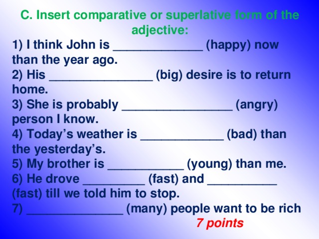 C. Insert comparative or superlative form of the adjective: 1) I think John is _____________ (happy) now than the year ago. 2) His _______________ (big) desire is to return home. 3) She is probably ________________ (angry) person I know. 4) Today’s weather is ____________ (bad) than the yesterday’s. 5) My brother is ___________ (young) than me. 6) He drove _________ (fast) and __________ (fast) till we told him to stop. 7) ______________ (many) people want to be rich       7 points