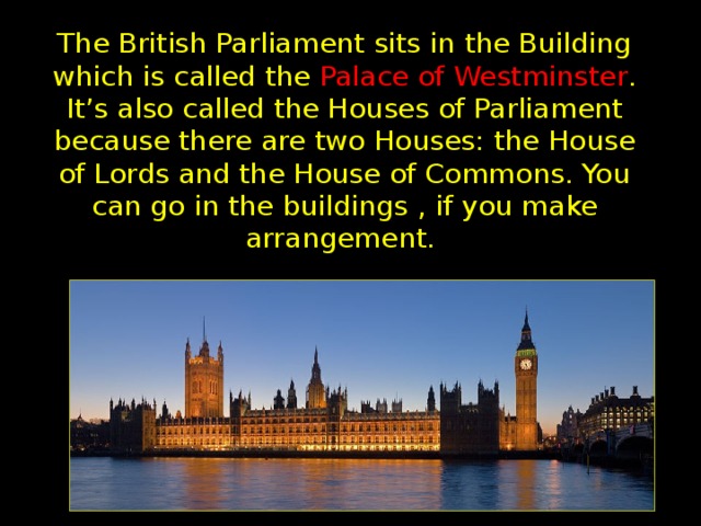 The British Parliament sits in the Building which is called the Palace of Westminster . It’s also called the Houses of Parliament because there are two Houses: the House of Lords and the House of Commons. You can go in the  buildings  , if you make  arrangement.