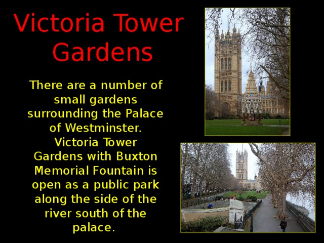 Victoria Tower  Gardens There are a number of small gardens surrounding the Palace of Westminster. Victoria Tower Gardens with Buxton Memorial Fountain is open as a public park along the side of the river south of the palace.
