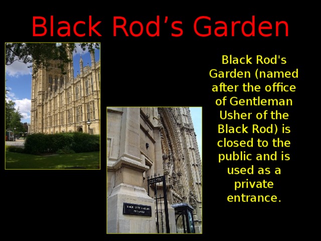 Black Rod’s Garden Black Rod's Garden (named after the office of Gentleman Usher of the Black Rod) is closed to the public and is used as a private entrance.