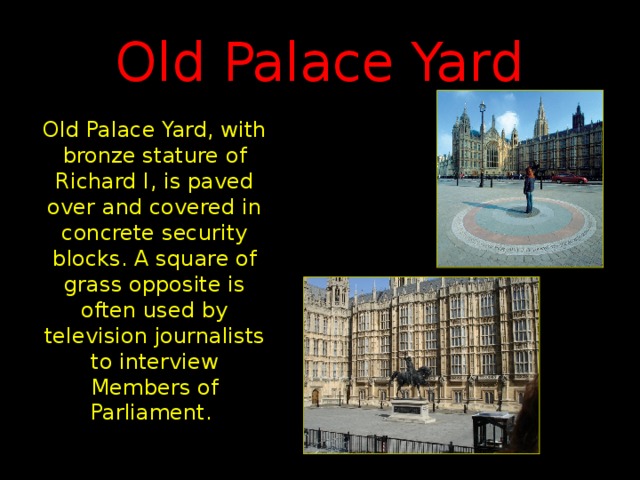 Old Palace Yard Old Palace Yard, with bronze stature of Richard I, is paved over and covered in concrete security blocks. A square of grass opposite is often used by television journalists to interview Members of Parliament.