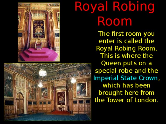 Royal Robing Room The first room you enter is called the Royal Robing Room. This is where the Queen puts on a special robe and the Imperial State Crown , which has been brought here from the Tower of London.