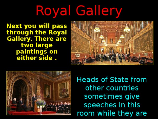 Royal Gallery Next you will pass through the Royal Gallery. There are two large paintings on either side  . Heads of State from other countries sometimes give speeches in this room while they are visiting Parliament.