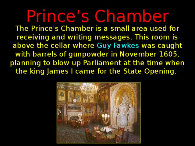 Prince’s Chamber The Prince's Chamber is a small area used for receiving and writing messages. This room is above the cellar where Guy Fawkes was caught with barrels of gunpowder in November 1605, planning to blow up Parliament at the time when the king James I came for the State Opening.