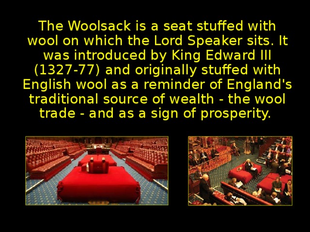 Woolsack The Woolsack is a seat stuffed with wool on which the Lord Speaker sits. It was introduced by King Edward III (1327-77) and originally stuffed with English wool as a reminder of England's traditional source of wealth - the wool trade - and as a sign of prosperity.